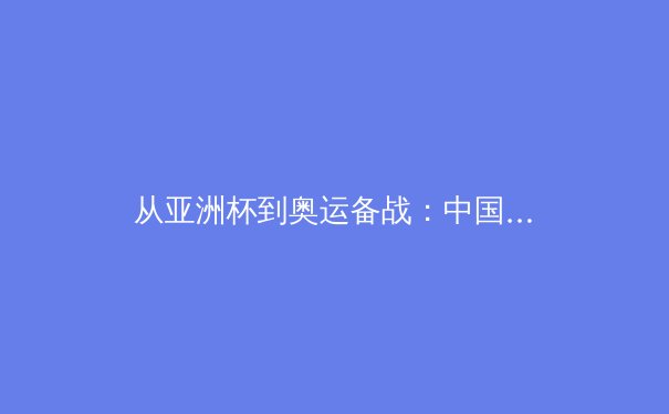 从亚洲杯到奥运备战：中国男篮战术体系的重构与挑战 - 4