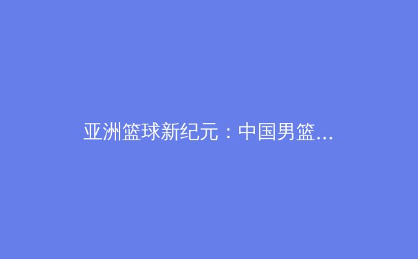 亚洲篮球新纪元：中国男篮如何在国际赛场重铸辉煌 - 3